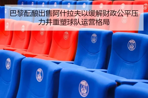 巴黎酝酿出售阿什拉夫以缓解财政公平压力并重塑球队运营格局