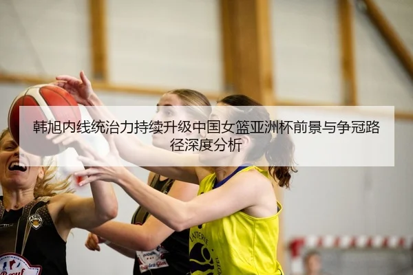 韩旭内线统治力持续升级中国女篮亚洲杯前景与争冠路径深度分析