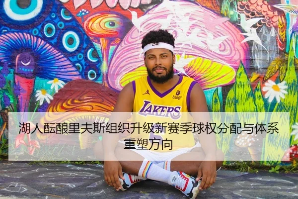 湖人酝酿里夫斯组织升级新赛季球权分配与体系重塑方向
