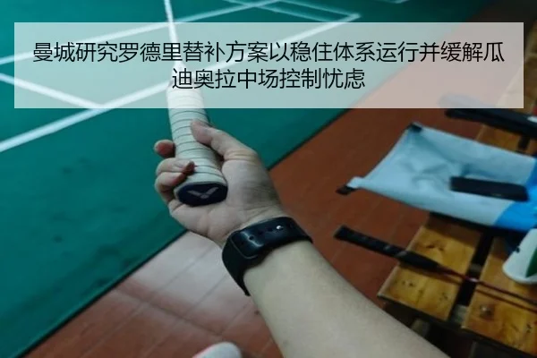 曼城研究罗德里替补方案以稳住体系运行并缓解瓜迪奥拉中场控制忧虑