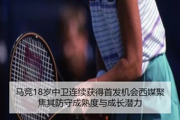 马竞18岁中卫连续获得首发机会西媒聚焦其防守成熟度与成长潜力